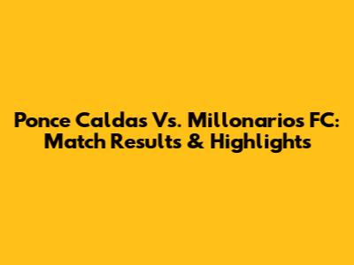Ponce Caldas Vs. Millonarios FC: Match Results & Highlights