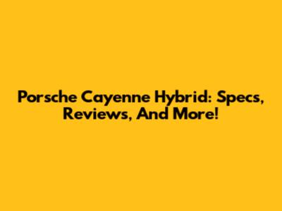 Porsche Cayenne Hybrid: Specs, Reviews, And More!