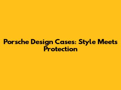 Porsche Design Cases: Style Meets Protection