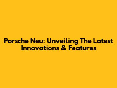 Porsche Neu: Unveiling The Latest Innovations & Features