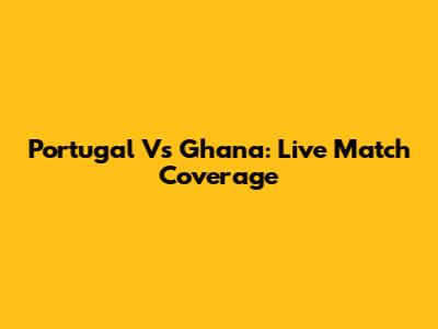 Portugal Vs Ghana: Live Match Coverage