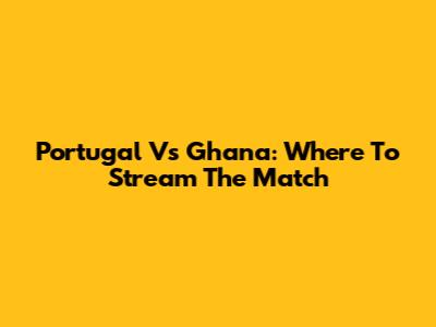 Portugal Vs Ghana: Where To Stream The Match