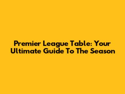 Premier League Table: Your Ultimate Guide To The Season