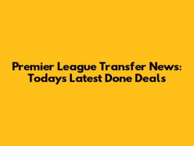 Premier League Transfer News: Today's Latest Done Deals