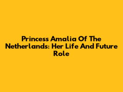 Princess Amalia Of The Netherlands: Her Life And Future Role