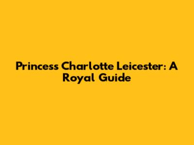 Princess Charlotte Leicester: A Royal Guide