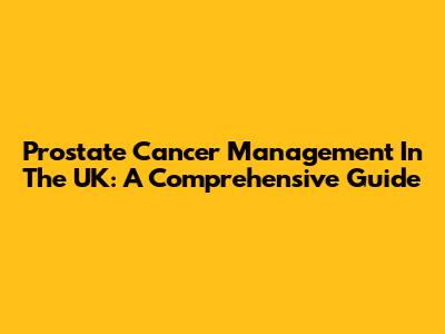 Prostate Cancer Management In The UK: A Comprehensive Guide
