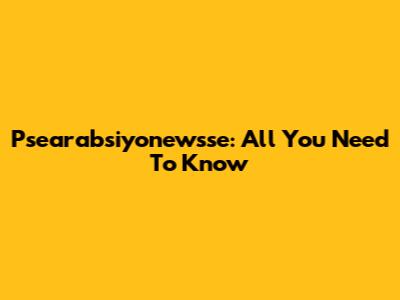 Psearabsiyonewsse: All You Need To Know