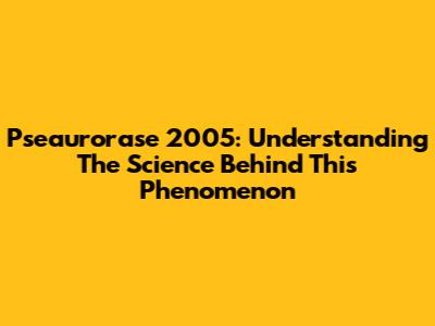 Pseaurorase 2005: Understanding The Science Behind This Phenomenon