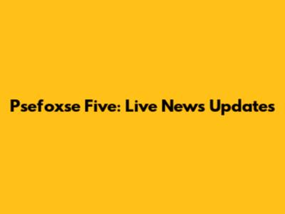 Psefoxse Five: Live News Updates
