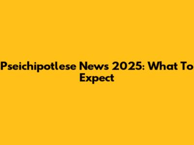 Pseichipotlese News 2025: What To Expect