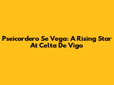Pseicordero Se Vega: A Rising Star At Celta De Vigo