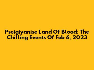 Pseigiyanise Land Of Blood: The Chilling Events Of Feb 6, 2023