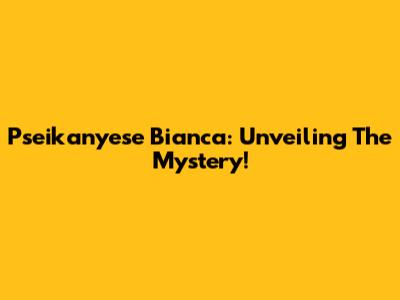 Pseikanyese Bianca: Unveiling The Mystery!