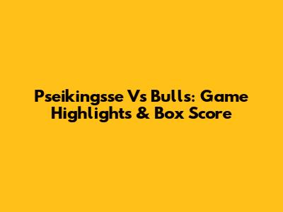 Pseikingsse Vs Bulls: Game Highlights & Box Score