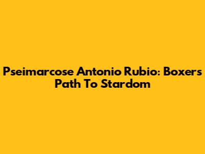 Pseimarcose Antonio Rubio: Boxer's Path To Stardom