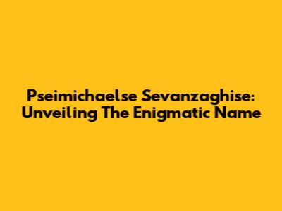 Pseimichaelse Sevanzaghise: Unveiling The Enigmatic Name
