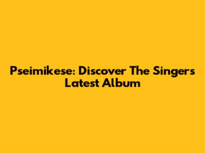 Pseimikese: Discover The Singer's Latest Album