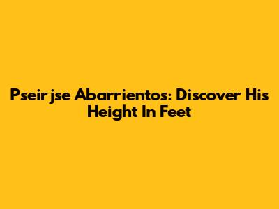 Pseirjse Abarrientos: Discover His Height In Feet