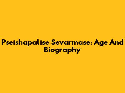Pseishapalise Sevarmase: Age And Biography