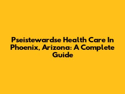 Pseistewardse Health Care In Phoenix, Arizona: A Complete Guide
