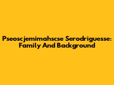 Pseoscjemimahscse Serodriguesse: Family And Background