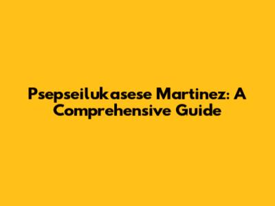 Psepseilukasese Martinez: A Comprehensive Guide