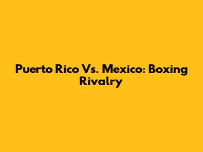 Puerto Rico Vs. Mexico: Boxing Rivalry