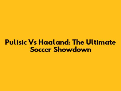 Pulisic Vs Haaland: The Ultimate Soccer Showdown