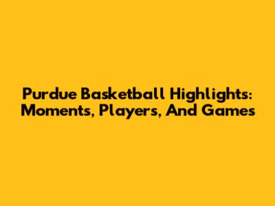 Purdue Basketball Highlights: Moments, Players, And Games