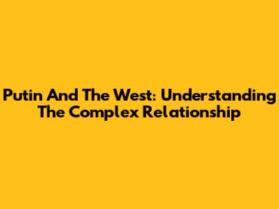 Putin And The West: Understanding The Complex Relationship