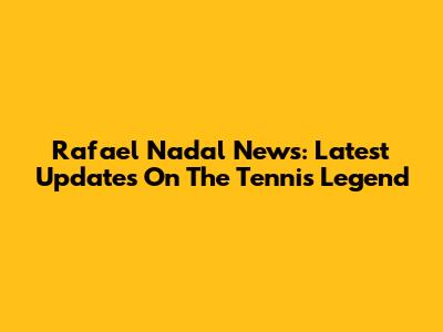Rafael Nadal News: Latest Updates On The Tennis Legend