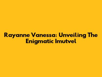 Rayanne Vanessa: Unveiling The Enigmatic Imutvel