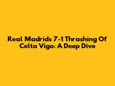 Real Madrid's 7-1 Thrashing Of Celta Vigo: A Deep Dive