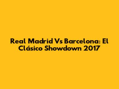 Real Madrid Vs Barcelona: El Clásico Showdown 2017