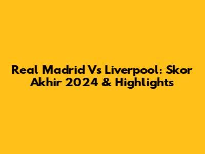 Real Madrid Vs Liverpool: Skor Akhir 2024 & Highlights
