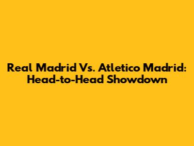 Real Madrid Vs. Atletico Madrid: Head-to-Head Showdown