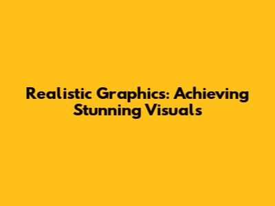 Realistic Graphics: Achieving Stunning Visuals