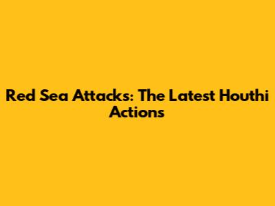 Red Sea Attacks: The Latest Houthi Actions
