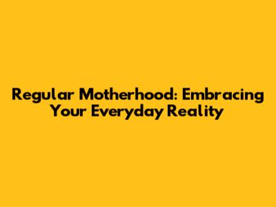 Regular Motherhood: Embracing Your Everyday Reality