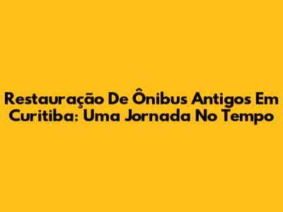 Restauração De Ônibus Antigos Em Curitiba: Uma Jornada No Tempo