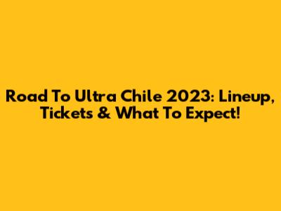 Road To Ultra Chile 2023: Lineup, Tickets & What To Expect!