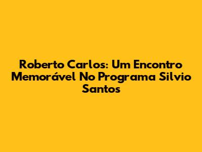 Roberto Carlos: Um Encontro Memorável No Programa Silvio Santos