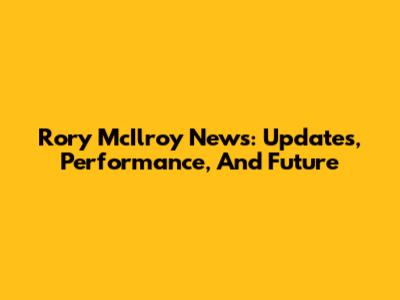 Rory McIlroy News: Updates, Performance, And Future