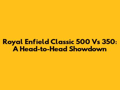 Royal Enfield Classic 500 Vs 350: A Head-to-Head Showdown