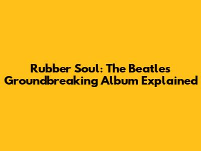 Rubber Soul: The Beatles' Groundbreaking Album Explained