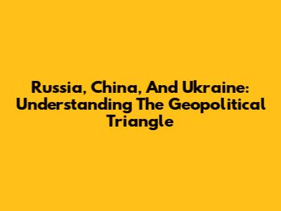 Russia, China, And Ukraine: Understanding The Geopolitical Triangle