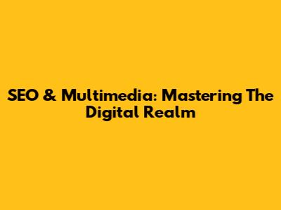 SEO & Multimedia: Mastering The Digital Realm