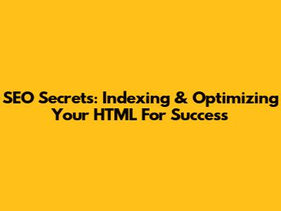 SEO Secrets: Indexing & Optimizing Your HTML For Success