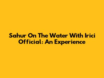Sahur On The Water With Irici Official: An Experience